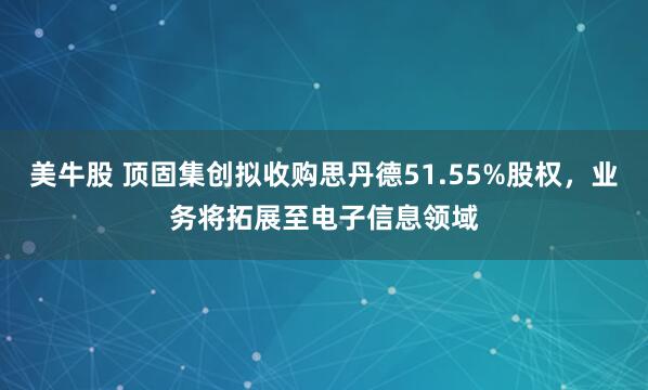 美牛股 顶固集创拟收购思丹德51.55%股权，业务将拓展至电子信息领域