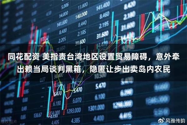 同花配资 美指责台湾地区设置贸易障碍，意外牵出赖当局谈判黑箱，隐匿让步出卖岛内农民