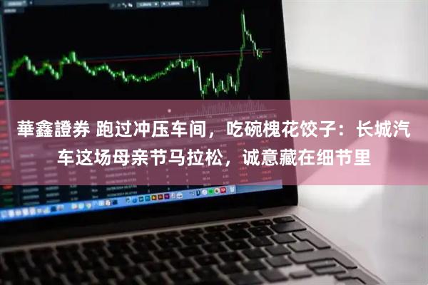 華鑫證券 跑过冲压车间，吃碗槐花饺子：长城汽车这场母亲节马拉松，诚意藏在细节里