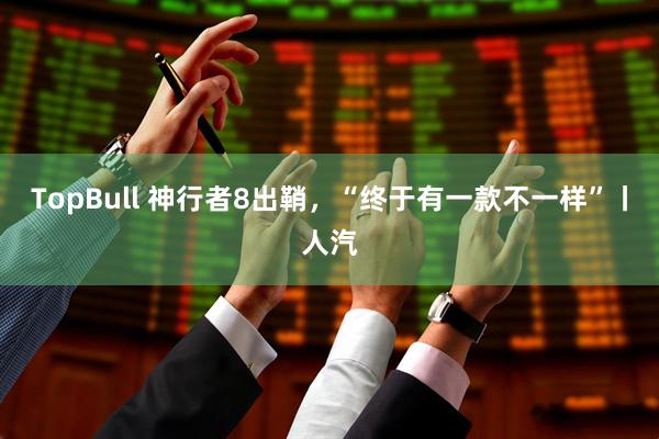 TopBull 神行者8出鞘，“终于有一款不一样”丨人汽
