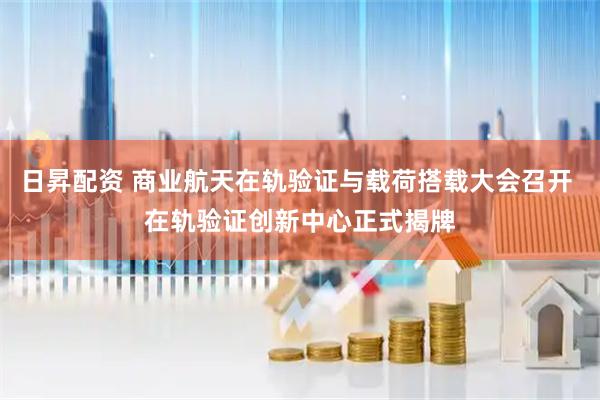 日昇配资 商业航天在轨验证与载荷搭载大会召开 在轨验证创新中心正式揭牌