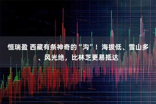 恒瑞盈 西藏有条神奇的“沟”！海拔低、雪山多、风光绝，比林芝更易抵达